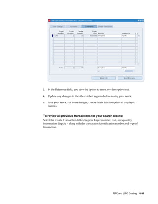 FIFO and LIFO Costing    6-31
3. In the Reference field, you have the option to enter any descriptive text.
4. Update any changes in the other tabbed regions before saving your work.
5. Save your work. For mass changes, choose Mass Edit to update all displayed
records.
To review all previous transactions for your search results:
Select the Create Transaction tabbed region. Layer number, cost, and quantity
information display – along with the transaction identification number and type of
transaction.
 