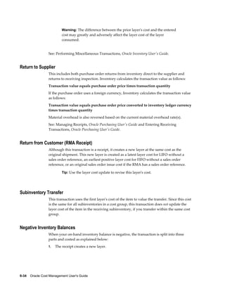6-34    Oracle Cost Management User's Guide
Warning: The difference between the prior layer's cost and the entered
cost may greatly and adversely affect the layer cost of the layer
consumed.
See: Performing Miscellaneous Transactions, Oracle Inventory User's Guide.
Return to Supplier
This includes both purchase order returns from inventory direct to the supplier and
returns to receiving inspection. Inventory calculates the transaction value as follows:
Transaction value equals purchase order price times transaction quantity
If the purchase order uses a foreign currency, Inventory calculates the transaction value
as follows:
Transaction value equals purchase order price converted to inventory ledger currency
times transaction quantity
Material overhead is also reversed based on the current material overhead rate(s).
See: Managing Receipts, Oracle Purchasing User's Guide and Entering Receiving
Transactions, Oracle Purchasing User's Guide.
Return from Customer (RMA Receipt)
Although this transaction is a receipt, it creates a new layer at the same cost as the
original shipment. This new layer is created as a latest layer cost for LIFO without a
sales order reference, an earliest positive layer cost for FIFO without a sales order
reference, or an original sales order issue cost if the RMA has a sales order reference.
Tip: Use the layer cost update to revise this layer's cost.
Subinventory Transfer
This transaction uses the first layer's cost of the item to value the transfer. Since this cost
is the same for all subinventories in a cost group, this transaction does not update the
layer cost of the item in the receiving subinventory, if you transfer within the same cost
group.
Negative Inventory Balances
When your on-hand inventory balance is negative, the transaction is split into three
parts and costed as explained below:
1. The receipt creates a new layer.
 