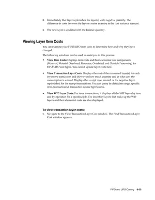 FIFO and LIFO Costing    6-35
2. Immediately that layer replenishes the layer(s) with negative quantity. The
difference in costs between the layers creates an entry to the cost variance account.
3. The new layer is updated with the balance quantity.
Viewing Layer Item Costs
You can examine your FIFO/LIFO item costs to determine how and why they have
changed.
The following windows can be used to assist you in this process:
• View Item Costs: Displays item costs and their elemental cost components
(Material, Material Overhead, Resource, Overhead, and Outside Processing) for
FIFO/LIFO cost types. You cannot update layer costs here.
• View Transaction Layer Costs: Displays the cost of the consumed layer(s) for each
inventory transaction and shows you how much quantity and at what cost the
consumption is valued. Displays the receipt layer created or the negative layer,
replenished for the receipt transactions. You can query by date/date range, specific
item, transaction id, transaction source type/source.
• View WIP Layer Costs: For issue transactions, it displays all the WIP layers by item
and by operation for a specified job. The inventory layers that make up the WIP
layers and their elemental costs are also displayed.
To view transaction layer costs:
1. Navigate to the View Transaction Layer Cost window. The Find Transaction Layer
Cost window appears.
 