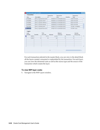 6-38    Oracle Cost Management User's Guide
For each transaction selected in the master block, you can view in the detail block
all the layers created, consumed or replenished by the transaction. For each layer,
you can view the elemental costs as well as the source type and the source of the
transaction which creates the layer.
To view WIP layer costs:
1. Navigate to the WIP Layers window.
 