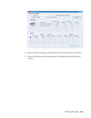 FIFO and LIFO Costing    6-39
2. Select your job by entering a valid job number or choosing from the List of Values.
3. Choose the Find button. The results display in the detail block of the WIP Layers
window.
 