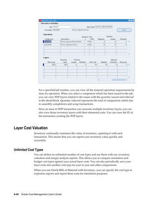 6-40    Oracle Cost Management User's Guide
For a specified job number, you can view all the material operation requirements by
item, by operation. When you select a component which has been issued to the job,
you can view WIP layers related to the issues with the quantity issued and relieved
in the detail block. Quantity relieved represents the total of components reliefs due
to assembly completions and scrap transactions.
Since an issue to WIP transaction can consume multiple inventory layers, you can
also view those inventory layers with their elemental costs. You can view the ID of
the transaction creating the WIP layers.
Layer Cost Valuation
Inventory continually maintains the value of inventory, updating it with each
transaction. This means that you can report your inventory value quickly and
accurately.
Unlimited Cost Types
You can define an unlimited number of cost types and use them with any inventory
valuation and margin analysis reports. This allows you to compare simulation and
budget cost types against your actual layer costs. You can also periodically save your
layer costs into another cost type for year to year and other comparisons.
When you use Oracle Bills of Material with Inventory, you can specify the cost type in
explosion reports and report these costs for simulation purposes.
 