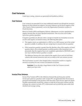 FIFO and LIFO Costing    6-41
Cost Variances
Under layer costing, variances are generated and handled as follows:
Cost Variance
Cost variances are generated if you issue additional material even though the inventory
balances for that material are negative. Inventory balances can be driven negative if the
Allow Negative Balances parameter is set in the Organization Parameters window in
Oracle Inventory.
Return to Vendor (RTV) and Negative Delivery Adjustments can drive specified layers
negative because they are layer-specified transactions. This can occur even if other
layers have positive quantities.
If negative quantities are allowed, when a receipt (or transfer in) transaction occurs for
an item with negative on-hand inventory, the following takes place:
• The negative layers are replenished in a FIFO or in a LIFO manner, up to the receipt
quantity available. In addition, the new receipt layer is created with zero quantity.
• If the transaction quantity is greater than the absolute value of the negative on-hand
quantity (that is, the on-hand quantity would be positive if the transaction were
processed), then the negative layers are completely replenished in FIFO/LIFO and a
new layer with the balance quantity is created.
The difference between the units valued at the negative layer unit cost and those
valued at the normal transaction unit cost is written to the cost variance account.
The Cost Variance account is also charged when a transaction results in a negative
amount in inventory for one or more cost elements of an item.
Important: If you develop a large balance in the Cost Variance account,
adjust your layer costs.
Invoice Price Variance
Invoice Price Variance (IPV) is the difference between the purchase price and the
invoice price paid for a purchase order receipt. IPV's are generated when the invoice is
processed and matched to the purchase order line items. Upon invoice approval, Oracle
Payables automatically records this variance to both the invoice price variance and the
exchange rate variance accounts. IPV is determined and recorded the same under both
standard and average costing.
 