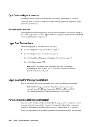 6-42    Oracle Cost Management User's Guide
Cycle Count and Physical Inventory
Inventory considers cycle count and physical inventory adjustments as variances.
Distribute these variances to the general ledger when you perform the general ledger
transfer or period close.
Borrow Payback Variance
Under project manufacturing costing, borrow/payback variance accounts are set up in
the Cost Group window to make it possible for one project to borrow from another and
return (payback) in the original cost.
Layer Cost Transactions
The following types of cost transactions can occur:
• Layer Costing Purchasing Transactions, page 6-42
• Layer Costing Inventory Transactions, page 6-46
• Layer Costing Order Management/Shipping Transactions, page 6-49
• Layer Cost Update, page 6-51
Note: Layer Cost Transactions use default accounts. If Subledger
Accounting (SLA) is enabled and SLA rules are customized, then the
default accounts are not used.
Layer Costing Purchasing Transactions
This section shows accounting entries for layer costing purchasing transactions.
Note: The following accounts are the default accounts when layer
costing is used. If Subledger Accounting (SLA) is enabled and SLA
rules are customized, then the default accounts are not used.
Purchase Order Receipt to Receiving Inspection
You can use the Receipts window in Oracle Purchasing to receive material or outside
processing items from a supplier into a receiving location (destination type equals
receiving). You can also use this window to receive material directly to inventory.
When you receive material or outside processing items from a supplier into receiving
 