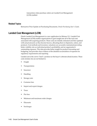 1-12    Oracle Cost Management User's Guide
transactions when purchase orders are Landed Cost Management
(LCM) enabled.
Related Topics
Retroactive Price Update on Purchasing Documents, Oracle Purchasing User's Guide.
Landed Cost Management (LCM)
Oracle Landed Cost Management is a new application for Release 12.1. Landed Cost
Management (LCM) enables organizations to gain insight into all of the real costs
associated with acquiring products. These costs are initially estimated and then updated
with actual amounts as they become known, allocating them to shipments, orders, and
products. Cost methods and inventory valuations are accurately maintained providing
better visibility into an individual product's profitability and an organization's
outstanding exposure. This data provides better insight for product forecasting and
budgeting, and provides clear evidence of the detailed accumulation of expenses for
regulatory requirements and reporting.
Landed cost is the cost to "land" a product on the buyer's ultimate (final) location. These
costs include, but are not limited to:
• Freight
• Transportation
• Insurance
• Handling
• Storage costs
• Container fees
• Import and export charges
• Taxes
• Pier fees
• Minimum and maximum order charges
• Discounts
• Surcharges
 