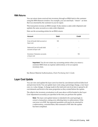 FIFO and LIFO Costing    6-51
RMA Returns
You can return items received into inventory through an RMA back to the customer
using the RMA Returns window. For example, you can send back - "return" - an item
that was returned by the customer to you for repair.
This transaction reverses an RMA receipt. It also mimics a sales order shipment and
updates the same accounts as a sales order shipment.
Here are the accounting entries for an RMA return:
Account Debit Credit
Cost of Goods Sold account at
layer cost
XX -
Deferred Cost of Goods Sold
account at layer cost
- -
Inventory Valuation accounts
at layer cost
- XX
Important: You do not create any accounting entries when you return a
customer RMA from an expense subinventory or for an expense
inventory item.
See: Return Material Authorizations, Oracle Purchasing User's Guide.
Layer Cost Update
You can view and update the layer cost of an item by cost element and level (this level
and previous level). You can update layer costs using a percentage change, a new layer
cost, or a value change. A change made to the total unit cost of an item is spread to all
cost elements and levels in the same proportion as they existed before the update.
The offset to the inventory revaluation in all cases above will be booked to the Layer
Cost Adjustment account(s) you specified at the time you perform the update.
Note: The layer cost update feature is intended to be used sparingly to
correct a transaction costing error affecting items in subinventory. If the
cost error is in WIP, the impacted quantities will need to be returned to
a subinventory, corrected there, then reissued to WIP after the update
has been completed.
 