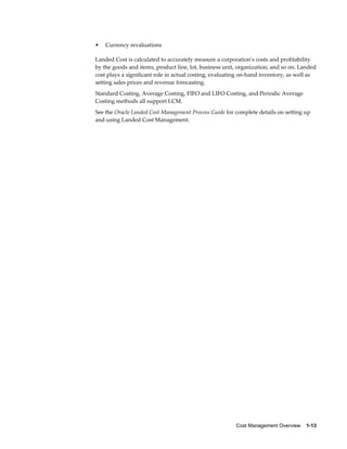 Cost Management Overview    1-13
• Currency revaluations
Landed Cost is calculated to accurately measure a corporation's costs and profitability
by the goods and items, product line, lot, business unit, organization, and so on. Landed
cost plays a significant role in actual costing, evaluating on-hand inventory, as well as
setting sales prices and revenue forecasting.
Standard Costing, Average Costing, FIFO and LIFO Costing, and Periodic Average
Costing methods all support LCM.
See the Oracle Landed Cost Management Process Guide for complete details on setting up
and using Landed Cost Management.
 