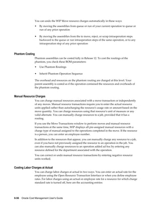 6-56    Oracle Cost Management User's Guide
You can undo the WIP Move resource charges automatically in these ways:
• By moving the assemblies from queue or run of your current operation to queue or
run of any prior operation
• By moving the assemblies from the to move, reject, or scrap intraoperation steps
backward to the queue or run intraoperation steps of the same operation, or to any
intraoperation step of any prior operation
Phantom Costing
Phantom assemblies can be costed fully in Release 12. To cost the routings of the
phantom, you check these BOM parameters:
• Use Phantom Routings
• Inherit Phantom Operation Sequence
The overhead and resources on the phantom routing are charged at this level. Your
parent assembly is costed as if the operation contained the resources and overheads of
the phantom routing.
Manual Resource Charges
You can charge manual resources associated with a move transaction or independently
of any moves. Manual resource transactions require you to enter the actual resource
units applied rather than autocharging the resource's usage rate or amount based on the
move quantity. You can charge resources using that resource's unit of measure or any
valid alternate. You can manually charge resources to a job, provided that it has a
routing.
If you use the Move Transactions window to perform moves and manual resource
transactions at the same time, WIP displays all pre-assigned manual resources with a
charge type of manual assigned to the operations completed in the move. If the resource
is a person, you can enter an employee number.
In addition to the resources that appear, you can manually charge any resource to a job,
even if you have not previously assigned the resource to an operation in the job. You
can also manually charge resources to an operation added ad hoc by entering any
resource defined for the department associated with the operation.
You can correct or undo manual resource transactions by entering negative resource
units worked.
Costing Labor Charges at Actual
You can charge labor charges at actual in two ways. You can enter an actual rate for the
employee using the Open Resource Transaction Interface or when you define employee
rates. For labor charges using an actual or employee rate for a resource for which charge
standard rate is turned off, here are the accounting entries:
 