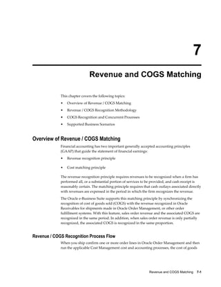 Revenue and COGS Matching    7-1
7
Revenue and COGS Matching
This chapter covers the following topics:
• Overview of Revenue / COGS Matching
• Revenue / COGS Recognition Methodology
• COGS Recognition and Concurrent Processes
• Supported Business Scenarios
Overview of Revenue / COGS Matching
Financial accounting has two important generally accepted accounting principles
(GAAP) that guide the statement of financial earnings:
• Revenue recognition principle
• Cost matching principle
The revenue recognition principle requires revenues to be recognized when a firm has
performed all, or a substantial portion of services to be provided, and cash receipt is
reasonably certain. The matching principle requires that cash outlays associated directly
with revenues are expensed in the period in which the firm recognizes the revenue.
The Oracle e-Business Suite supports this matching principle by synchronizing the
recognition of cost of goods sold (COGS) with the revenue recognized in Oracle
Receivables for shipments made in Oracle Order Management, or other order
fulfillment systems. With this feature, sales order revenue and the associated COGS are
recognized in the same period. In addition, when sales order revenue is only partially
recognized, the associated COGS is recognized in the same proportion.
Revenue / COGS Recognition Process Flow
When you ship confirm one or more order lines in Oracle Order Management and then
run the applicable Cost Management cost and accounting processes, the cost of goods
 