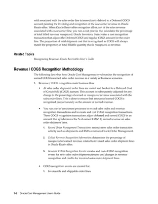 7-2    Oracle Cost Management User's Guide
sold associated with the sales order line is immediately debited to a Deferred COGS
account pending the invoicing and recognition of the sales order revenue in Oracle
Receivables. When Oracle Receivables recognizes all or part of the sales revenue
associated with a sales order line, you run a cost process that calculates the percentage
of total billed revenue recognized. Oracle Inventory then creates a cost recognition
transaction that adjusts the Deferred COGS and regular COGS amount for the order
line. The proportion of total shipment cost that is recognized as COGS will always
match the proportion of total billable quantity that is recognized as revenue.
Related Topics
Recognizing Revenue, Oracle Receivables User's Guide
Revenue / COGS Recognition Methodology
The following describes how Oracle Cost Management synchronizes the recognition of
earned COGS to earned sales order revenue in a variety of business scenarios.
1. Revenue / COGS recognition main business flow
• At sales order shipment, order lines are costed and booked to a Deferred Cost
of Goods Sold (COGS) account. This account is subsequently adjusted for any
change in the percentage of earned or recognized revenue associated with the
sales order lines. This is done to ensure that amount of earned COGS is
recognized proportionately as the amount of earned revenue.
• You run a set of concurrent processes to record sales order and revenue
recognition transactions and to create and cost COGS recognition transactions.
These COGS recognition transactions adjust deferred and earned COGS in an
amount that synchronizes the % of earned COGS to earned revenue on sales
order shipment lines.
1. Record Order Management Transactions: records new sales order transaction
activity such as shipments and RMA returns in Oracle Order Management.
2. Collect Revenue Recognition Information: determines the percentage of
recognized or earned revenue related to invoiced sales order shipment lines
in Oracle Receivables.
3. Generate COGS Recognition Events: creates and costs COGS recognition
events for new sales order shipments/returns and changes in revenue
recognition and credits for invoiced sales order shipment lines.
• COGS recognition events are created for:
1. Invoiceable and shippable order lines
 