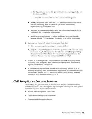 Revenue and COGS Matching    7-3
2. Configured items: invoiceable (parent) line if it has any shippable but not
invoiceable children.
3. A shippable non-invoiceable line that has no invoiceable parent.
• A COGS recognition event generates a COGS recognition transaction whose
date and time stamp is the end of day as specified in the inventory
organization's legal entity time zone.
• A rejected acceptance-enabled sales order line will not interface with Oracle
Receivables and Oracle Order Management.
• An RMA receipt will result in a credit to total COGS (split appropriately
between deferred COGS and COGS if necessary) with a debit to inventory.
2. Customer acceptance only affects Costing indirectly, in that:
• It is a revenue recognition contingency for an order line.
• A rejected sales order line means all shipped quantities for that line will never
be invoiced in A/R. When you close this order line, Order Management flags
this as an uninvoiced line. When this occurs, Cost Management moves the
balance of the sales order line from deferred COGS to COGS.
3. There is no accounting when a sales order line is rejected. Costing only creates
accounting when the rejected items are received and then either delivered to a
regular or a scrap asset subinventory.
4. In customer drop ship scenarios with advanced accounting, revenue / COGS
matching occurs only in the customer-facing organization. If advanced accounting
is not enabled, revenue and COGS matching does not occur. Costing books the
entire sales order shipment amount to COGS.
COGS Recognition and Concurrent Processes
The matching and synchronization of the earned and deferred components of sales
order revenue and COGS is accomplished by running the following COGS recognition
concurrent processes at user-defined intervals:
• Record Order Management Transactions
• Collect Revenue Recognition Information
• Generate COGS Recognition Events
 