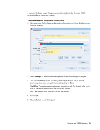 Revenue and COGS Matching    7-5
a user-specified date range. This process must be run before the Generate COGS
recognition Event concurrent process.
To collect revenue recognition information:
1. Navigate to the Collect Revenue Recognition Information window. The Parameters
window appears.
2. Select a Ledger to restrict revenue recognition events within a specific ledger..
3. This concurrent request has two date parameters that allow you to restrict
processing of revenue recognition events to a range of dates:
Start Date: Transactions prior to this date are not selected. The default value is the
date of the last successful run of the concurrent request.
End Date: Transactions after this date are not selected.
4. Choose OK.
5. Choose Submit to run the request.
 