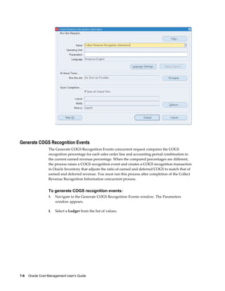 7-6    Oracle Cost Management User's Guide
Generate COGS Recognition Events
The Generate COGS Recognition Events concurrent request compares the COGS
recognition percentage for each sales order line and accounting period combination to
the current earned revenue percentage. When the compared percentages are different,
the process raises a COGS recognition event and creates a COGS recognition transaction
in Oracle Inventory that adjusts the ratio of earned and deferred COGS to match that of
earned and deferred revenue. You must run this process after completion of the Collect
Revenue Recognition Information concurrent process.
To generate COGS recognition events:
1. Navigate to the Generate COGS Recognition Events window. The Parameters
window appears.
2. Select a Ledger from the list of values.
 