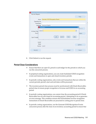 Revenue and COGS Matching    7-7
3. Click Submit to run the request.
Period Close Considerations
• Ensure that there are open GL period in each ledger for the periods in which you
run the concurrent process.
• In perpetual costing organizations, you can create backdated COGS recognition
events and transactions in open and closed inventory periods.
• In periodic costing organizations, only events and transactions that are within the
current periodic period's start and end dates will be processed.
• The inventory period close process must be synchronized with Oracle Receivables
period close to ensure proper recognition of revenue and COGS in an accounting
period.
• In periodic costing organizations, you cannot close the accounting period if Oracle
Receivables has not soft closed its accounting period. Attempting to do so generates
an error message. This condition ensures that all backdated revenue recognition
transactions in Oracle Receivables are processed in costing prior to period close.
• In periodic costing organizations, run the Generate COGS Recognition Events
concurrent process after the close of an inventory accounting period to ensure that
 