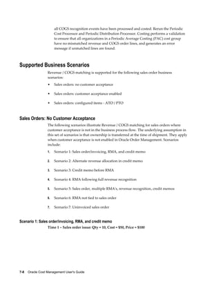 7-8    Oracle Cost Management User's Guide
all COGS recognition events have been processed and costed. Rerun the Periodic
Cost Processor and Periodic Distribution Processor. Costing performs a validation
to ensure that all organizations in a Periodic Average Costing (PAC) cost group
have no mismatched revenue and COGS order lines, and generates an error
message if unmatched lines are found.
Supported Business Scenarios
Revenue / COGS matching is supported for the following sales order business
scenarios:
• Sales orders: no customer acceptance
• Sales orders: customer acceptance enabled
• Sales orders: configured items - ATO / PTO
Sales Orders: No Customer Acceptance
The following scenarios illustrate Revenue / COGS matching for sales orders where
customer acceptance is not in the business process flow. The underlying assumption in
this set of scenarios is that ownership is transferred at the time of shipment. They apply
when customer acceptance is not enabled in Oracle Order Management. Scenarios
include:
1. Scenario 1: Sales order/invoicing, RMA, and credit memo
2. Scenario 2: Alternate revenue allocation in credit memo
3. Scenario 3: Credit memo before RMA
4. Scenario 4: RMA following full revenue recognition
5. Scenario 5: Sales order, multiple RMA's, revenue recognition, credit memos
6. Scenario 6: RMA not tied to sales order
7. Scenario 7: Uninvoiced sales order
Scenario 1: Sales order/invoicing, RMA, and credit memo
Time 1 – Sales order issue: Qty = 10, Cost = $50, Price = $100
 