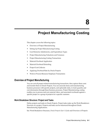 Project Manufacturing Costing    8-1
8
Project Manufacturing Costing
This chapter covers the following topics:
• Overview of Project Manufacturing
• Setting Up Project Manufacturing Costing
• Cost Elements, Subelements, and Expenditure Types
• Project Manufacturing Valuations and Variances
• Project Manufacturing Costing Transactions
• Material Overhead Application
• Material Overhead Defaulting
• Project Cost Collector
• Applying Overhead Rate by Oracle Projects
• Work in Process Resource Employee Transactions
Overview of Project Manufacturing
You can cost all project-related manufacturing transactions, then capture these costs
and transfer them to Oracle Projects. You can associate items and manufacturing
business processes with specific projects, and optionally tasks, to track quantity and
cost information through these business processes. Project Manufacturing costing
enables you to process and cost material, labor, and associated overheads against a
specific project or a group of projects for a specific customer.
Work Breakdown Structure: Project and Tasks
Define projects and tasks in Oracle Projects. Project tasks make up the Work Breakdown
Structure of a project. Projects and tasks can be referenced throughout Oracle
Manufacturing Applications.
See: Work Breakdown Structure, Oracle Projects User's Guide and Overview of Projects
 