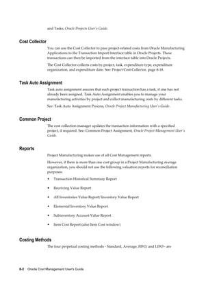 8-2    Oracle Cost Management User's Guide
and Tasks, Oracle Projects User's Guide.
Cost Collector
You can use the Cost Collector to pass project-related costs from Oracle Manufacturing
Applications to the Transaction Import Interface table in Oracle Projects. These
transactions can then be imported from the interface table into Oracle Projects.
The Cost Collector collects costs by project, task, expenditure type, expenditure
organization, and expenditure date. See: Project Cost Collector, page 8-18.
Task Auto Assignment
Task auto assignment assures that each project transaction has a task, if one has not
already been assigned. Task Auto Assignment enables you to manage your
manufacturing activities by project and collect manufacturing costs by different tasks.
See: Task Auto Assignment Process, Oracle Project Manufacturing User's Guide.
Common Project
The cost collection manager updates the transaction information with a specified
project, if required. See: Common Project Assignment, Oracle Project Management User's
Guide.
Reports
Project Manufacturing makes use of all Cost Management reports.
However, if there is more than one cost group in a Project Manufacturing average
organization, you should not use the following valuation reports for reconciliation
purposes:
• Transaction Historical Summary Report
• Receiving Value Report
• All Inventories Value Report/ Inventory Value Report
• Elemental Inventory Value Report
• Subinventory Account Value Report
• Item Cost Report (also Item Cost window)
Costing Methods
The four perpetual costing methods - Standard, Average, FIFO, and LIFO - are
 