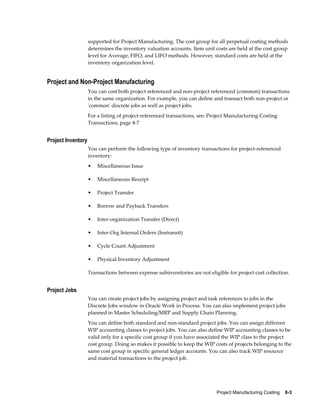 Project Manufacturing Costing    8-3
supported for Project Manufacturing. The cost group for all perpetual costing methods
determines the inventory valuation accounts. Item unit costs are held at the cost group
level for Average, FIFO, and LIFO methods. However, standard costs are held at the
inventory organization level.
Project and Non-Project Manufacturing
You can cost both project referenced and non-project referenced (common) transactions
in the same organization. For example, you can define and transact both non-project or
'common' discrete jobs as well as project jobs.
For a listing of project-referenced transactions, see: Project Manufacturing Costing
Transactions, page 8-7
Project Inventory
You can perform the following type of inventory transactions for project-referenced
inventory:
• Miscellaneous Issue
• Miscellaneous Receipt
• Project Transfer
• Borrow and Payback Transfers
• Inter-organization Transfer (Direct)
• Inter-Org Internal Orders (Instransit)
• Cycle Count Adjustment
• Physical Inventory Adjustment
Transactions between expense subinventories are not eligible for project cost collection.
Project Jobs
You can create project jobs by assigning project and task references to jobs in the
Discrete Jobs window in Oracle Work in Process. You can also implement project jobs
planned in Master Scheduling/MRP and Supply Chain Planning.
You can define both standard and non-standard project jobs. You can assign different
WIP accounting classes to project jobs. You can also define WIP accounting classes to be
valid only for a specific cost group if you have associated the WIP class to the project
cost group. Doing so makes it possible to keep the WIP costs of projects belonging to the
same cost group in specific general ledger accounts. You can also track WIP resource
and material transactions to the project job.
 
