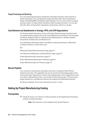 8-4    Oracle Cost Management User's Guide
Project Purchasing and Receiving
You can create project purchase requisitions and project purchase orders directly in
Oracle Purchasing. You can implement project purchase orders that are planned in
Master Scheduling/MRP and Supply Chain Planning. You can receive items on project
purchase orders, or inspect them, and deliver them to project inventory. You can also
track the status of all purchase requisitions and purchase orders for a project.
Cost Elements and Subelements in Average, FIFO, and LIFO Organizations
Purchasing-related transactions are the only Project Manufacturing transactions that
can capture project material costs at the cost subelement level. Resource and associated
overheads charged to WIP are captured at the subelement level. All other material
transactions are held at the cost element level.
Cost subelement delineation makes it possible to analyze performance within labor,
overhead, material, or other direct costs.
See:
Setting Up Project Manufacturing Costing, page 8-4
Cost Elements, Subelements, and Expenditure Types, page 8-5
Project Manufacturing Transactions, page 8-7
Project Manufacturing Inventory Valuation, page 8-6
Project Manufacturing Cost Variances, page 8-7
Borrow Payback
You can borrow material from one project and return it using the Project Borrow
Payback transaction. The applicable unit cost is moved from the lending project to the
borrowing project. Repayment is made to the lending project at the original (borrowed)
cost when a replenishment order is received by the borrowing project. The borrowing
project absorbs any cost difference between the original and replenished materials.
See: Borrow Payback, Oracle Project Manufacturing User's Guide.
Setting Up Project Manufacturing Costing
Prerequisites
Ì Check the Project Cost Collection Enabled parameter in the Organization Parameters
window in Oracle Inventory.
Note: This check box can be enabled if only Oracle Projects is
 