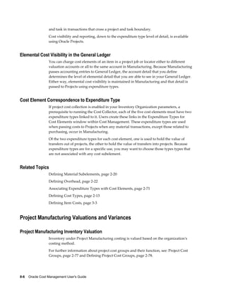 8-6    Oracle Cost Management User's Guide
and task in transactions that cross a project and task boundary.
Cost visibility and reporting, down to the expenditure type level of detail, is available
using Oracle Projects.
Elemental Cost Visibility in the General Ledger
You can charge cost elements of an item in a project job or locator either to different
valuation accounts or all to the same account in Manufacturing. Because Manufacturing
passes accounting entries to General Ledger, the account detail that you define
determines the level of elemental detail that you are able to see in your General Ledger.
Either way, elemental cost visibility is maintained in Manufacturing and that detail is
passed to Projects using expenditure types.
Cost Element Correspondence to Expenditure Type
If project cost collection is enabled in your Inventory Organization parameters, a
prerequisite to running the Cost Collector, each of the five cost elements must have two
expenditure types linked to it. Users create these links in the Expenditure Types for
Cost Elements window within Cost Management. These expenditure types are used
when passing costs to Projects when any material transactions, except those related to
purchasing, occur in Manufacturing.
Of the two expenditure types for each cost element, one is used to hold the value of
transfers out of projects, the other to hold the value of transfers into projects. Because
expenditure types are for a specific use, you may want to choose those types types that
are not associated with any cost subelement.
Related Topics
Defining Material Subelements, page 2-20
Defining Overhead, page 2-22
Associating Expenditure Types with Cost Elements, page 2-71
Defining Cost Types, page 2-13
Defining Item Costs, page 3-3
Project Manufacturing Valuations and Variances
Project Manufacturing Inventory Valuation
Inventory under Project Manufacturing costing is valued based on the organization's
costing method.
For further information about project cost groups and their function, see: Project Cost
Groups, page 2-77 and Defining Project Cost Groups, page 2-78.
 