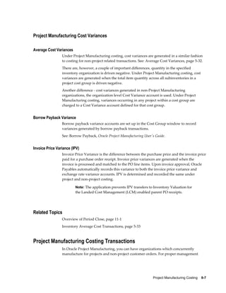 Project Manufacturing Costing    8-7
Project Manufacturing Cost Variances
Average Cost Variances
Under Project Manufacturing costing, cost variances are generated in a similar fashion
to costing for non-project related transactions. See: Average Cost Variances, page 5-32.
There are, however, a couple of important differences. quantity in the specified
inventory organization is driven negative. Under Project Manufacturing costing, cost
variances are generated when the total item quantity across all subinventories in a
project cost group is driven negative.
Another difference - cost variances generated in non-Project Manufacturing
organizations, the organization level Cost Variance account is used. Under Project
Manufacturing costing, variances occurring in any project within a cost group are
charged to a Cost Variance account defined for that cost group.
Borrow Payback Variance
Borrow payback variance accounts are set up in the Cost Group window to record
variances generated by borrow payback transactions.
See: Borrow Payback, Oracle Project Manufacturing User's Guide.
Invoice Price Variance (IPV)
Invoice Price Variance is the difference between the purchase price and the invoice price
paid for a purchase order receipt. Invoice price variances are generated when the
invoice is processed and matched to the PO line items. Upon invoice approval, Oracle
Payables automatically records this variance to both the invoice price variance and
exchange rate variance accounts. IPV is determined and recorded the same under
project and non-project costing.
Note: The application prevents IPV transfers to Inventory Valuation for
the Landed Cost Management (LCM) enabled parent PO receipts.
Related Topics
Overview of Period Close, page 11-1
Inventory Average Cost Transactions, page 5-33
Project Manufacturing Costing Transactions
In Oracle Project Manufacturing, you can have organizations which concurrently
manufacture for projects and non-project customer orders. For proper management
 