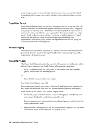 8-8    Oracle Cost Management User's Guide
control purposes, item costs and charges for non-project orders are maintained and
tracked distinctly separate from projects. Standard cost organizations have one item
cost.
Project Cost Groups
Using Project Manufacturing, you can have many projects active at any one time. You
can also have items in common (non-project) inventory at the same time. Using project
cost groups, an item may have a different cost in different projects as well as a cost in
common inventory, all within the same organization. Item costs can apply to a single
project if each project belongs to a distinct cost group or apply to a group of projects
assigned to the same cost group. Items in common inventory belong to the
organization's default cost group. Items in the organization's default cost group are
costed separately from items in projects.
Intransit Shipping
When internal order intransit shipments and internal requisition intransit receipts are
performed, items are transferred using the cost from the sending cost group, not the
organization's default cost group.
Transfer to Projects
The Project Cost Collector transfers the costs to the Transaction Import Interface table in
Oracle Projects, for import into Oracle Projects when material transactions:
• Cross a project boundary (i.e. from project to non-project, from non-project to
project, and between two different projects)
or
• Cross the task boundary of the same project
See: Project Cost Collector, page 8-18
For transactions within the same project, if no specific task is entered, it is assumed to
be a transaction within the same task, and hence transfer to Projects is not required.
Upon transfer by the Project Cost Collector, Projects either:
• Increments project cost when material is moved into a project-related entity from a
non-project-related entity (e.g. locator, work order, etc.)
• Decrements project cost when material is moved out of a project-related entity into
a non-project-related entity
• Decrements the From project and task and increments the To project and task when
a transaction moves material between two projects or tasks
 