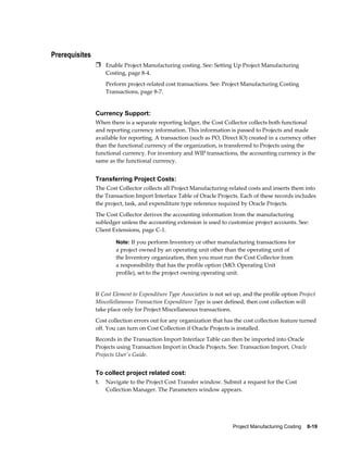 Project Manufacturing Costing    8-19
Prerequisites
Ì Enable Project Manufacturing costing. See: Setting Up Project Manufacturing
Costing, page 8-4.
Perform project-related cost transactions. See: Project Manufacturing Costing
Transactions, page 8-7.
Currency Support:
When there is a separate reporting ledger, the Cost Collector collects both functional
and reporting currency information. This information is passed to Projects and made
available for reporting. A transaction (such as PO, Direct IO) created in a currency other
than the functional currency of the organization, is transferred to Projects using the
functional currency. For inventory and WIP transactions, the accounting currency is the
same as the functional currency.
Transferring Project Costs:
The Cost Collector collects all Project Manufacturing-related costs and inserts them into
the Transaction Import Interface Table of Oracle Projects. Each of these records includes
the project, task, and expenditure type reference required by Oracle Projects.
The Cost Collector derives the accounting information from the manufacturing
subledger unless the accounting extension is used to customize project accounts. See:
Client Extensions, page C-1.
Note: If you perform Inventory or other manufacturing transactions for
a project owned by an operating unit other than the operating unit of
the Inventory organization, then you must run the Cost Collector from
a responsibility that has the profile option (MO: Operating Unit
profile), set to the project owning operating unit.
If Cost Element to Expenditure Type Association is not set up, and the profile option Project
Miscellellaneous Transaction Expenditure Type is user defined, then cost collection will
take place only for Project Miscellaneous transactions.
Cost collection errors out for any organization that has the cost collection feature turned
off. You can turn on Cost Collection if Oracle Projects is installed.
Records in the Transaction Import Interface Table can then be imported into Oracle
Projects using Transaction Import in Oracle Projects. See: Transaction Import, Oracle
Projects User's Guide.
To collect project related cost:
1. Navigate to the Project Cost Transfer window. Submit a request for the Cost
Collection Manager. The Parameters window appears.
 