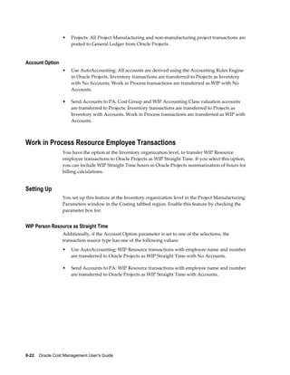 8-22    Oracle Cost Management User's Guide
• Projects: All Project Manufacturing and non-manufacturing project transactions are
posted to General Ledger from Oracle Projects.
Account Option
• Use AutoAccounting: All accounts are derived using the Accounting Rules Engine
in Oracle Projects. Inventory transactions are transferred to Projects as Inventory
with No Accounts. Work in Process transactions are transferred as WIP with No
Accounts.
• Send Accounts to PA: Cost Group and WIP Accounting Class valuation accounts
are transferred to Projects. Inventory transactions are transferred to Projects as
Inventory with Accounts. Work in Process transactions are transferred as WIP with
Accounts.
Work in Process Resource Employee Transactions
You have the option at the Inventory organization level, to transfer WIP Resource
employee transactions to Oracle Projects as WIP Straight Time. If you select this option,
you can include WIP Straight Time hours in Oracle Projects summarization of hours for
billing calculations.
Setting Up
You set up this feature at the Inventory organization level in the Project Manufacturing
Parameters window in the Costing tabbed region. Enable this feature by checking the
parameter box for:
WIP Person Resource as Straight Time
Additionally, if the Account Option parameter is set to one of the selections, the
transaction source type has one of the following values:
• Use AutoAccounting: WIP Resource transactions with employee name and number
are transferred to Oracle Projects as WIP Straight Time with No Accounts.
• Send Accounts to PA: WIP Resource transactions with employee name and number
are transferred to Oracle Projects as WIP Straight Time with Accounts.
 
