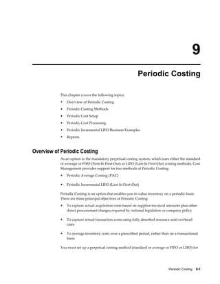Periodic Costing    9-1
9
Periodic Costing
This chapter covers the following topics:
• Overview of Periodic Costing
• Periodic Costing Methods
• Periodic Cost Setup
• Periodic Cost Processing
• Periodic Incremental LIFO Business Examples
• Reports
Overview of Periodic Costing
As an option to the mandatory perpetual costing system, which uses either the standard
or average or FIFO (First-In First-Out) or LIFO (Last-In First-Out) costing methods, Cost
Management provides support for two methods of Periodic Costing:
• Periodic Average Costing (PAC)
• Periodic Incremental LIFO (Last-In First-Out)
Periodic Costing is an option that enables you to value inventory on a periodic basis.
There are three principal objectives of Periodic Costing:
• To capture actual acquisition costs based on supplier invoiced amounts plus other
direct procurement charges required by national legislation or company policy
• To capture actual transaction costs using fully absorbed resource and overhead
rates
• To average inventory costs over a prescribed period, rather than on a transactional
basis
You must set up a perpetual costing method (standard or average or FIFO or LIFO) for
 