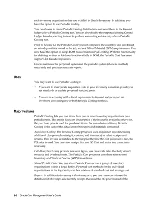9-2    Oracle Cost Management User's Guide
each inventory organization that you establish in Oracle Inventory. In addition, you
have the option to use Periodic Costing.
You can choose to create Periodic Costing distributions and send them to the General
ledger after a Periodic Costing run. You can also disable the perpetual costing General
Ledger transfer, electing instead to produce accounting entries only after a Periodic
Costing run.
Prior to Release 12, the Periodic Cost Processor computed the assembly unit cost based
on actual quantities issued to the job, and not Bills of Material (BOM) requirements. You
now have the option to adopt BOM requirements in PAC costing. With the functionality
for defining an item as lot-based made available in BOM, the Periodic Cost Processor
supports lot-based components.
Oracle maintains the perpetual system and the periodic system (if one is enabled)
separately and produces separate reports.
Uses
You may want to use Periodic Costing if:
• You want to incorporate acquisition costs in your inventory valuation, possibly to
set standards or update perpetual standard costs.
• You are in a country with a fiscal requirement to transact and/or report on
inventory costs using one or both Periodic Costing methods.
Major Features
Periodic Costing lets you cost items from one or more inventory organizations on a
periodic basis. This cost is based on invoice price if the invoice is available; otherwise,
the purchase price is used for purchased items. For manufactured items, Periodic
Costing is the sum of the actual cost of resources and materials consumed.
Acquisition Costing: The Periodic Costing processor uses acquisition costs (including
additional charges such as freight, customs, and insurance) to value receipts and
returns. If no invoice is matched to the receipt at the time the cost processor is run, the
PO price is used. You can view receipts that use PO Cost and make any corrections
necessary.
Full Absorption: Using periodic rates cost types, you can create rates that fully absorb
resource and overhead costs. The Periodic Cost processor uses these rates to cost
Inventory and Work in Process (WIP) transactions.
Shared Periodic Costs: You can share Periodic Costs across a group of inventory
organizations within a Legal Entity. Perpetual cost methods for the individual
organizations in the legal entity can be a mixture of standard cost and average cost.
Reports: In addition to inventory valuation reports, you can run reports to see the
detailed cost of receipts and identify receipts that used the PO price instead of the
 