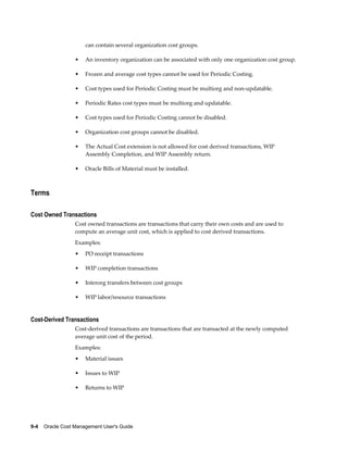 9-4    Oracle Cost Management User's Guide
can contain several organization cost groups.
• An inventory organization can be associated with only one organization cost group.
• Frozen and average cost types cannot be used for Periodic Costing.
• Cost types used for Periodic Costing must be multiorg and non-updatable.
• Periodic Rates cost types must be multiorg and updatable.
• Cost types used for Periodic Costing cannot be disabled.
• Organization cost groups cannot be disabled.
• The Actual Cost extension is not allowed for cost derived transactions, WIP
Assembly Completion, and WIP Assembly return.
• Oracle Bills of Material must be installed.
Terms
Cost Owned Transactions
Cost owned transactions are transactions that carry their own costs and are used to
compute an average unit cost, which is applied to cost derived transactions.
Examples:
• PO receipt transactions
• WIP completion transactions
• Interorg transfers between cost groups
• WIP labor/resource transactions
Cost-Derived Transactions
Cost-derived transactions are transactions that are transacted at the newly computed
average unit cost of the period.
Examples:
• Material issues
• Issues to WIP
• Returns to WIP
 