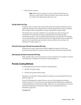 Periodic Costing    9-5
• Returns from customer
Note: Returns from customer are only cost derived if they have no
reference to sales orders. If they do reference sales orders, then they
are costed at the original sales order issue cost.
Periodic Rates Cost Type
A periodic rates cost type is the cost type that stores the material overhead, resource,
outside processing, and overhead rates for a specific legal entity/cost type association.
This is similar to the Average Rates cost type in perpetual average costing.
The periodic rates cost type is defined in cost setup like any other cost type. It is
associated with a legal entity/cost type using the Org Cost Group/Cost Type
Associations window. You can update the periodic rates cost type field. For example,
you can update the periodic rates each period. Each legal entity/cost type combination
can have its own periodic rates cost type or share a periodic rates cost type. See:
Defining Cost Types, page 2-13.
Period End Cost Layers (Periodic Incremental LIFO only)
Period end cost layers contain the recorded weighted average cost of all items
purchased and produced in a period. Layers will remain in the system permanently.
Delta Quantity (Periodic Incremental LIFO Only)
Delta quantity refers to the net quantity of a year's production. For example, if 10 items
were produced, 5 bought and 12 issued, the delta quantity is 3.
Periodic Costing Methods
Cost Management provides two Periodic Costing methods:
• Periodic Average Costing
• Periodic Incremental LIFO Costing.
Determine your Periodic Costing methods in setting up. See: Choosing Periodic Cost
Method, page 9-10
Oracle Cost Management requires that you use one of the perpetual accounting
methods. However, you can choose to post either periodic distributions or perpetual
costing distributions to the General Ledger. While it is not recommended, you can also
post both distributions to the General Ledger. See: Processing Periodic Cost
Distribution, page 9-25
Average Cost
 