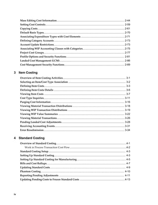 iv
Mass Editing Cost Information............................................................................................... 2-44
Setting Cost Controls.............................................................................................................. 2-59
Copying Costs..........................................................................................................................2-61
Default Basis Types.................................................................................................................2-70
Associating Expenditure Types with Cost Elements .............................................................2-71
Defining Category Accounts .................................................................................................. 2-73
Account Update Restrictions...................................................................................................2-73
Associating WIP Accounting Classes with Categories...........................................................2-75
Project Cost Groups.................................................................................................................2-77
Profile Options and Security Functions................................................................................. 2-81
Landed Cost Management (LCM)........................................................................................... 2-86
Cost Management Security Functions.................................................................................... 2-89
3 Item Costing
Overview of Item Costing Activities........................................................................................ 3-1
Selecting an Item/Cost Type Association ................................................................................ 3-2
Defining Item Costs.................................................................................................................. 3-3
Defining Item Costs Details .....................................................................................................3-6
Viewing Item Costs .................................................................................................................. 3-7
Cost Type Inquiries................................................................................................................. 3-11
Purging Cost Information....................................................................................................... 3-16
Viewing Material Transaction Distributions ........................................................................ 3-18
Viewing WIP Transaction Distributions ............................................................................... 3-19
Viewing WIP Value Summaries ............................................................................................ 3-22
Viewing Material Transactions...............................................................................................3-26
Pending Landed Cost Adjustments........................................................................................ 3-28
Receiving Accounting Events..................................................................................................3-31
Error Resubmission................................................................................................................. 3-34
4 Standard Costing
Overview of Standard Costing..................................................................................................4-1
Work in Process Transaction Cost Flow...............................................................................4-2
Standard Costing Setup............................................................................................................ 4-3
Setting Up Standard Costing.................................................................................................... 4-3
Setting Up Standard Costing for Manufacturing..................................................................... 4-5
Bills and Cost Rollups............................................................................................................... 4-7
Updating Standard Costs.......................................................................................................... 4-9
Phantom Costing..................................................................................................................... 4-10
Reporting Pending Adjustments ........................................................................................... 4-11
Updating Pending Costs to Frozen Standard Costs ...............................................................4-13
 