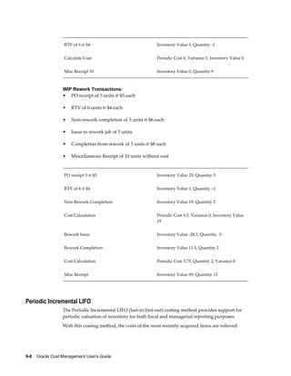 9-8    Oracle Cost Management User's Guide
RTV of 6 @ $4 Inventory Value 1, Quantity -1
Calculate Cost Periodic Cost 0, Variance 1, Inventory Value 0
Misc Receipt 10 Inventory Value 0, Quantity 9
WIP Rework Transactions:
• PO receipt of 5 units @ $5 each
• RTV of 6 units @ $4 each
• Non-rework completion of 3 units @ $6 each
• Issue to rework job of 5 units
• Completion from rework of 5 units @ $8 each
• Miscellaneous Receipt of 10 units without cost
PO receipt 5 @ $5 Inventory Value 25, Quantity 5
RTV of 6 @ $4 Inventory Value 1, Quantity –1
Non-Rework Completion Inventory Value 19, Quantity 2
Cost Calculation Periodic Cost 9.5, Variance 0, Inventory Value
19
Rework Issue Inventory Value -28.5, Quantity -3
Rework Completion Inventory Value 11.5, Quantity 2
Cost Calculation Periodic Cost 5.75, Quantity 2, Variance 0
Misc Receipt Inventory Value 69, Quantity 12
Periodic Incremental LIFO
The Periodic Incremental LIFO (last-in first-out) costing method provides support for
periodic valuation of inventory for both fiscal and managerial reporting purposes.
With this costing method, the costs of the most recently acquired items are relieved
 