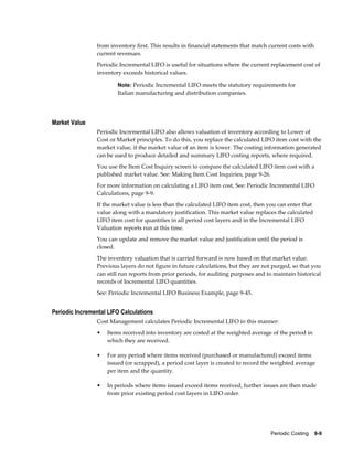 Periodic Costing    9-9
from inventory first. This results in financial statements that match current costs with
current revenues.
Periodic Incremental LIFO is useful for situations where the current replacement cost of
inventory exceeds historical values.
Note: Periodic Incremental LIFO meets the statutory requirements for
Italian manufacturing and distribution companies.
Market Value
Periodic Incremental LIFO also allows valuation of inventory according to Lower of
Cost or Market principles. To do this, you replace the calculated LIFO item cost with the
market value, if the market value of an item is lower. The costing information generated
can be used to produce detailed and summary LIFO costing reports, where required.
You use the Item Cost Inquiry screen to compare the calculated LIFO item cost with a
published market value. See: Making Item Cost Inquiries, page 9-26.
For more information on calculating a LIFO item cost, See: Periodic Incremental LIFO
Calculations, page 9-9.
If the market value is less than the calculated LIFO item cost, then you can enter that
value along with a mandatory justification. This market value replaces the calculated
LIFO item cost for quantities in all period cost layers and in the Incremental LIFO
Valuation reports run at this time.
You can update and remove the market value and justification until the period is
closed.
The inventory valuation that is carried forward is now based on that market value.
Previous layers do not figure in future calculations, but they are not purged, so that you
can still run reports from prior periods, for auditing purposes and to maintain historical
records of Incremental LIFO quantities.
See: Periodic Incremental LIFO Business Example, page 9-45.
Periodic Incremental LIFO Calculations
Cost Management calculates Periodic Incremental LIFO in this manner:
• Items received into inventory are costed at the weighted average of the period in
which they are received.
• For any period where items received (purchased or manufactured) exceed items
issued (or scrapped), a period cost layer is created to record the weighted average
per item and the quantity.
• In periods where items issued exceed items received, further issues are then made
from prior existing period cost layers in LIFO order.
 