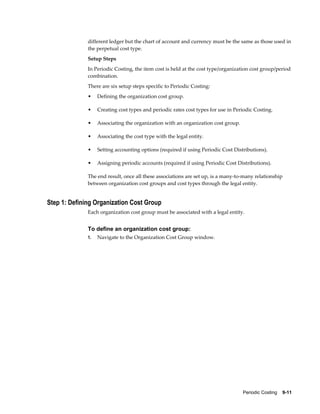 Periodic Costing    9-11
different ledger but the chart of account and currency must be the same as those used in
the perpetual cost type.
Setup Steps
In Periodic Costing, the item cost is held at the cost type/organization cost group/period
combination.
There are six setup steps specific to Periodic Costing:
• Defining the organization cost group.
• Creating cost types and periodic rates cost types for use in Periodic Costing.
• Associating the organization with an organization cost group.
• Associating the cost type with the legal entity.
• Setting accounting options (required if using Periodic Cost Distributions).
• Assigning periodic accounts (required if using Periodic Cost Distributions).
The end result, once all these associations are set up, is a many-to-many relationship
between organization cost groups and cost types through the legal entity.
Step 1: Defining Organization Cost Group
Each organization cost group must be associated with a legal entity.
To define an organization cost group:
1. Navigate to the Organization Cost Group window.
 