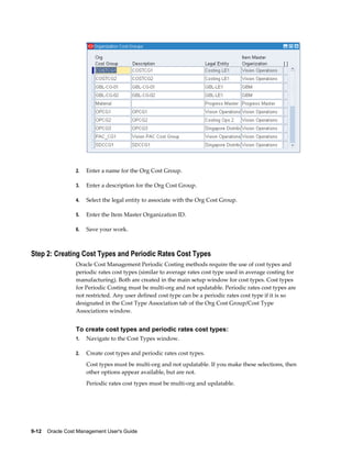 9-12    Oracle Cost Management User's Guide
2. Enter a name for the Org Cost Group.
3. Enter a description for the Org Cost Group.
4. Select the legal entity to associate with the Org Cost Group.
5. Enter the Item Master Organization ID.
6. Save your work.
Step 2: Creating Cost Types and Periodic Rates Cost Types
Oracle Cost Management Periodic Costing methods require the use of cost types and
periodic rates cost types (similar to average rates cost type used in average costing for
manufacturing). Both are created in the main setup window for cost types. Cost types
for Periodic Costing must be multi-org and not updatable. Periodic rates cost types are
not restricted. Any user defined cost type can be a periodic rates cost type if it is so
designated in the Cost Type Association tab of the Org Cost Group/Cost Type
Associations window.
To create cost types and periodic rates cost types:
1. Navigate to the Cost Types window.
2. Create cost types and periodic rates cost types.
Cost types must be multi-org and not updatable. If you make these selections, then
other options appear available, but are not.
Periodic rates cost types must be multi-org and updatable.
 