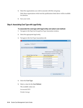 9-14    Oracle Cost Management User's Guide
5. Select the organizations you wish to associate with this cost group.
Only those organizations which met the qualifications listed above will be available
for selection.
6. Save your work.
Step 4: Associating Cost Type with Legal Entity
To associate the cost type with legal entity and select cost method:
1. Navigate to the Org Cost Group/Cost Type Association window.
2. Select the appropriate legal entity.
3. Navigate to the Cost Type Associations tab.
4. Select the Cost Type.
5. Select a value for the Cost Method.
The available values are:
Incremental LIFO
Periodic Average
 