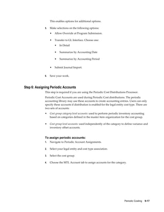 Periodic Costing    9-17
This enables options for additional options.
5. Make selections on the following options:
• Allow Override at Program Submission.
• Transfer to GL Interface. Choose one:
• In Detail
• Summarize by Accounting Date
• Summarize by Accounting Period
• Submit Journal Import.
6. Save your work.
Step 6: Assigning Periodic Accounts
This step is required if you are using the Periodic Cost Distributions Processor.
Periodic Cost Accounts are used during Periodic Cost distributions. The periodic
accounting library may use these accounts to create accounting entries. Users can only
specify these accounts if distribution is enabled for the legal entity cost type. There are
two sets of accounts:
• Cost group category level accounts: used to perform periodic inventory accounting
based on categories defined in the master item organization for the cost group.
• Cost group level accounts: used independently of the category to define variance and
inventory offset accounts.
To assign periodic accounts:
1. Navigate to Periodic Account Assignments.
2. Select your legal entity and cost type association.
3. Select the cost group.
4. Choose the MTL Account tab to assign accounts for the category.
 