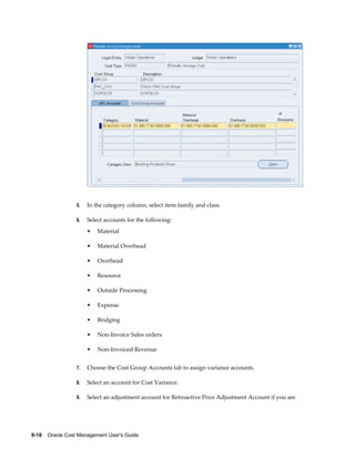 9-18    Oracle Cost Management User's Guide
5. In the category column, select item family and class.
6. Select accounts for the following:
• Material
• Material Overhead
• Overhead
• Resource
• Outside Processing
• Expense
• Bridging
• Non-Invoice Sales orders
• Non-Invoiced Revenue
7. Choose the Cost Group Accounts tab to assign variance accounts.
8. Select an account for Cost Variance.
9. Select an adjustment account for Retroactive Price Adjustment Account if you are
 