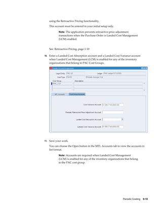 Periodic Costing    9-19
using the Retroactive Pricing functionality.
This account must be entered in your initial setup only.
Note: The application prevents retroactive price adjustment
transactions when the Purchase Order is Landed Cost Management
(LCM) enabled.
See: Retroactive Pricing, page 1-10
10. Enter a Landed Cost Absorption account and a Landed Cost Variance account
when Landed Cost Management (LCM) is enabled for any of the inventory
organizations that belong to PAC Cost Groups.
11. Save your work.
You can choose the Open button in the MTL Accounts tab to view the accounts in
list format.
Note: Accounts are required when Landed Cost Management
(LCM) is enabled for any of the inventory organizations that belong
to the PAC cost group.
 