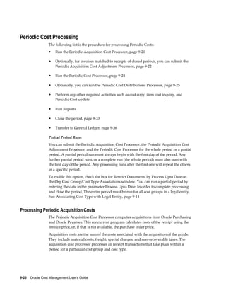 9-20    Oracle Cost Management User's Guide
Periodic Cost Processing
The following list is the procedure for processing Periodic Costs:
• Run the Periodic Acquisition Cost Processor, page 9-20
• Optionally, for invoices matched to receipts of closed periods, you can submit the
Periodic Acquisition Cost Adjustment Processor, page 9-22
• Run the Periodic Cost Processor, page 9-24
• Optionally, you can run the Periodic Cost Distributions Processor, page 9-25
• Perform any other required activities such as cost copy, item cost inquiry, and
Periodic Cost update
• Run Reports
• Close the period, page 9-33
• Transfer to General Ledger, page 9-36
Partial Period Runs
You can submit the Periodic Acquisition Cost Processor, the Periodic Acquisition Cost
Adjustment Processor, and the Periodic Cost Processor for the whole period or a partial
period. A partial period run must always begin with the first day of the period. Any
further partial period runs, or a complete run (the whole period) must also start with
the first day of the period. Any processing runs after the first one will repeat the others
in a specific period.
To enable this option, check the box for Restrict Documents by Process Upto Date on
the Org Cost Group/Cost Type Associations window. You can run a partial period by
entering the date in the parameter Process Upto Date. In order to complete processing
and close the period, The entire period must be run for all cost groups in a legal entity.
See: Associating Cost Type with Legal Entity, page 9-14
Processing Periodic Acquisition Costs
The Periodic Acquisition Cost Processor computes acquisitions from Oracle Purchasing
and Oracle Payables. This concurrent program calculates costs of the receipt using the
invoice price, or, if that is not available, the purchase order price.
Acquisition costs are the sum of the costs associated with the acquisition of the goods.
They include material costs, freight, special charges, and non-recoverable taxes. The
acquisition cost processor processes all receipt transactions that take place within a
period for a particular cost group and cost type.
 