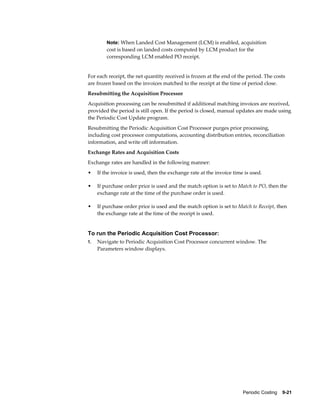 Periodic Costing    9-21
Note: When Landed Cost Management (LCM) is enabled, acquisition
cost is based on landed costs computed by LCM product for the
corresponding LCM enabled PO receipt.
For each receipt, the net quantity received is frozen at the end of the period. The costs
are frozen based on the invoices matched to the receipt at the time of period close.
Resubmitting the Acquisition Processor
Acquisition processing can be resubmitted if additional matching invoices are received,
provided the period is still open. If the period is closed, manual updates are made using
the Periodic Cost Update program.
Resubmitting the Periodic Acquisition Cost Processor purges prior processing,
including cost processor computations, accounting distribution entries, reconciliation
information, and write off information.
Exchange Rates and Acquisition Costs
Exchange rates are handled in the following manner:
• If the invoice is used, then the exchange rate at the invoice time is used.
• If purchase order price is used and the match option is set to Match to PO, then the
exchange rate at the time of the purchase order is used.
• If purchase order price is used and the match option is set to Match to Receipt, then
the exchange rate at the time of the receipt is used.
To run the Periodic Acquisition Cost Processor:
1. Navigate to Periodic Acquisition Cost Processor concurrent window. The
Parameters window displays.
 