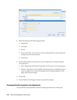 9-22    Oracle Cost Management User's Guide
2. Select information in the following parameters:
• Legal Entity
• Cost Type
• Period
• Process Upto Date - If you want to create a partial period run, enter the date for
limiting records in the submission
• Cost Group
3. The Run Option field is used when you want to regenerate a run that has started.
Your options are:
• Start - Regenerates the Periodic Acquisition Cost Processor concurrent program.
• Resume - This option is only available when the processor is stopped because of
errors. It enables you to resume the program from the beginning phase, to the
phase where the error began.
4. Choose OK.
5. Choose Submit on the Request window to process this request.
Processing Periodic Acquisition Cost Adjustments
You can transfer costs generated in closed accounting periods to your current open
 