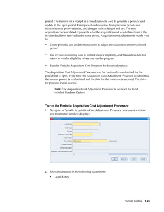 Periodic Costing    9-23
period. The invoice for a receipt in a closed period is used to generate a periodic cost
update in the open period. Examples of such invoices from previous periods can
include invoice price variances, and charges such as freight and tax. The new
acquisition cost calculated represents what the acquisition cost would have been if the
invoices had been received in the same period. Acquisition cost adjustments enable you
to:
• Create periodic cost update transactions to adjust the acquisition cost for a closed
period
• Use invoice accounting date to restrict invoice eligibility, and transaction date for
return to vendor eligibility when you run the program
• Run the Periodic Acquisition Cost Processor for historical periods
The Acquisition Cost Adjustment Processor can be continually resubmitted for the
period that is open. Every time the Acquisition Cost Adjustment Processor is submitted,
the amount posted is recalculated and the data for the latest run is retained. The data
for previous run is deleted.
Note: The Acquisition Cost Adjustment Processor is not used for LCM
enabled Purchase Orders.
To run the Periodic Acquisition Cost Adjustment Processor:
1. Navigate to Periodic Acquisition Cost Adjustment Processor concurrent window.
The Parameters window displays.
2. Select information in the following parameters:
• Legal Entity
 