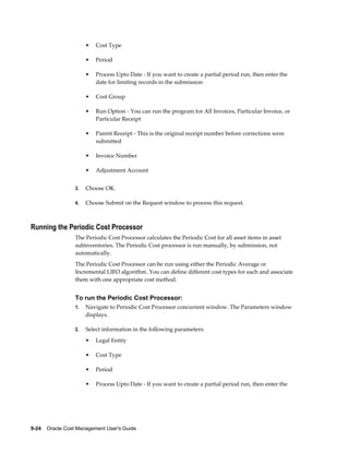 9-24    Oracle Cost Management User's Guide
• Cost Type
• Period
• Process Upto Date - If you want to create a partial period run, then enter the
date for limiting records in the submission
• Cost Group
• Run Option - You can run the program for All Invoices, Particular Invoice, or
Particular Receipt
• Parent Receipt - This is the original receipt number before corrections were
submitted
• Invoice Number
• Adjustment Account
3. Choose OK.
4. Choose Submit on the Request window to process this request.
Running the Periodic Cost Processor
The Periodic Cost Processor calculates the Periodic Cost for all asset items in asset
subinventories. The Periodic Cost processor is run manually, by submission, not
automatically.
The Periodic Cost Processor can be run using either the Periodic Average or
Incremental LIFO algorithm. You can define different cost types for each and associate
them with one appropriate cost method.
To run the Periodic Cost Processor:
1. Navigate to Periodic Cost Processor concurrent window. The Parameters window
displays.
2. Select information in the following parameters:
• Legal Entity
• Cost Type
• Period
• Process Upto Date - If you want to create a partial period run, then enter the
 