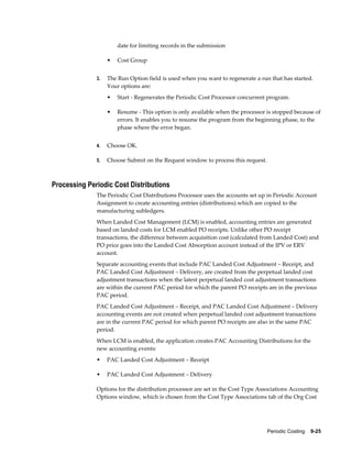 Periodic Costing    9-25
date for limiting records in the submission
• Cost Group
3. The Run Option field is used when you want to regenerate a run that has started.
Your options are:
• Start - Regenerates the Periodic Cost Processor concurrent program.
• Resume - This option is only available when the processor is stopped because of
errors. It enables you to resume the program from the beginning phase, to the
phase where the error began.
4. Choose OK.
5. Choose Submit on the Request window to process this request.
Processing Periodic Cost Distributions
The Periodic Cost Distributions Processor uses the accounts set up in Periodic Account
Assignment to create accounting entries (distributions) which are copied to the
manufacturing subledgers.
When Landed Cost Management (LCM) is enabled, accounting entries are generated
based on landed costs for LCM enabled PO receipts. Unlike other PO receipt
transactions, the difference between acquisition cost (calculated from Landed Cost) and
PO price goes into the Landed Cost Absorption account instead of the IPV or ERV
account.
Separate accounting events that include PAC Landed Cost Adjustment – Receipt, and
PAC Landed Cost Adjustment – Delivery, are created from the perpetual landed cost
adjustment transactions when the latest perpetual landed cost adjustment transactions
are within the current PAC period for which the parent PO receipts are in the previous
PAC period.
PAC Landed Cost Adjustment – Receipt, and PAC Landed Cost Adjustment – Delivery
accounting events are not created when perpetual landed cost adjustment transactions
are in the current PAC period for which parent PO receipts are also in the same PAC
period.
When LCM is enabled, the application creates PAC Accounting Distributions for the
new accounting events:
• PAC Landed Cost Adjustment – Receipt
• PAC Landed Cost Adjustment – Delivery
Options for the distribution processor are set in the Cost Type Associations Accounting
Options window, which is chosen from the Cost Type Associations tab of the Org Cost
 