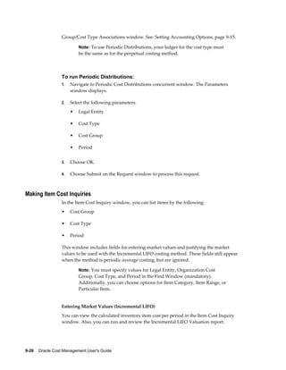 9-26    Oracle Cost Management User's Guide
Group/Cost Type Associations window. See: Setting Accounting Options, page 9-15.
Note: To use Periodic Distributions, your ledger for the cost type must
be the same as for the perpetual costing method.
To run Periodic Distributions:
1. Navigate to Periodic Cost Distributions concurrent window. The Parameters
window displays.
2. Select the following parameters.
• Legal Entity
• Cost Type
• Cost Group
• Period
3. Choose OK.
4. Choose Submit on the Request window to process this request.
Making Item Cost Inquiries
In the Item Cost Inquiry window, you can list items by the following:
• Cost Group
• Cost Type
• Period
This window includes fields for entering market values and justifying the market
values to be used with the Incremental LIFO costing method. These fields still appear
when the method is periodic average costing, but are ignored.
Note: You must specify values for Legal Entity, Organization Cost
Group, Cost Type, and Period in the Find Window (mandatory).
Additionally, you can choose options for Item Category, Item Range, or
Particular Item.
Entering Market Values (Incremental LIFO)
You can view the calculated inventory item cost per period in the Item Cost Inquiry
window. Also, you can run and review the Incremental LIFO Valuation report.
 