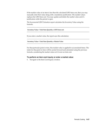 Periodic Costing    9-27
If the market value of an item is less than the calculated LIFO item cost, then you may
manually enter that value along with a mandatory justification. The market values
replaces the LIFO item cost. You may update and delete the market value and it's
justification while the period is open.
The Incremental LIFO Valuation report calculates the Inventory Value using the
formula:
Inventory Value = Total Item Quantity x LIFO item cost
If you enter a market value, the report uses this calculation:
Inventory Value = Total Item Quantity x Market Value
For that particular point in time, this market value is applied to accumulated items. The
totals for that point in time will be carried forward and calculated using the previous
formula, considering the market value as if it were an item cost.
To perform an item cost inquiry or enter a market value:
1. Navigate to the Item Cost Inquiry window.
 