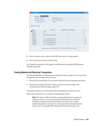 Periodic Costing    9-29
3. Enter a market value in place of the LIFO item cost if it is appropriate.
4. Save if you have entered a market value.
See: Periodic Incremental LIFO, page 9-8 and Periodic Incremental LIFO Business
Example, page 9-45
Viewing Material and Receiving Transactions
The Viewing Material and Receiving Transactions window enables you to view those
transactions, per cost type, that have been:
• Processed by the Periodic Cost processor and the Periodic Acquisition processor
• Distributed using the Periodic Costing Transfer to General Ledger. See:
Transferring to General Ledger, page 9-36.
Transactions that have not been processed and distributed cannot be viewed.
These same transactions are viewable in the perpetual system.
Note: This feature differs from the corresponding feature in perpetual
costing, in that you view transactions by organization and cost type.
Perpetual costing is limited to the default cost type for the costing
method (standard or average). For a discussion of the perpetual system
feature, See: Viewing Material Transaction Distributions, page 3-18.
 